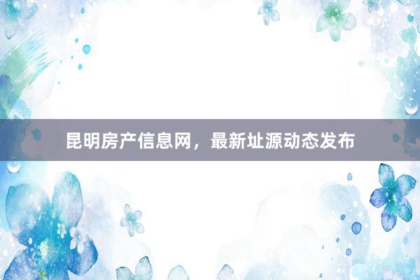 昆明房产信息网，最新址源动态发布