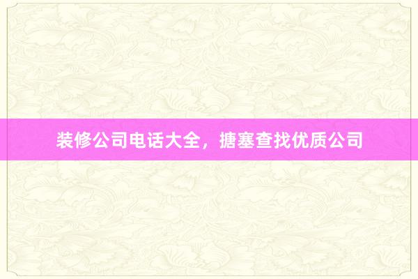 装修公司电话大全，搪塞查找优质公司
