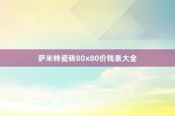 萨米特瓷砖80x80价钱表大全