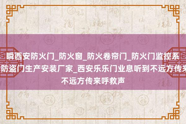 瞬西安防火门_防火窗_防火卷帘门_防火门监控系统_防火防盗门生产安装厂家_西安乐乐门业息听到不远方传来呼救声